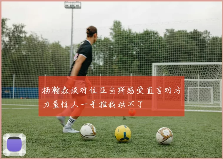 杨瀚森谈对位亚当斯感受直言对方力量惊人一手推我动不了