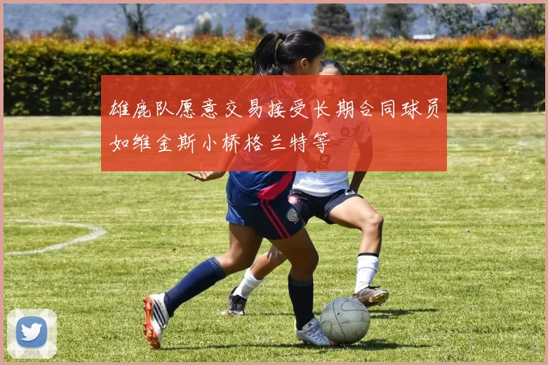 雄鹿队愿意交易接受长期合同球员如维金斯小桥格兰特等