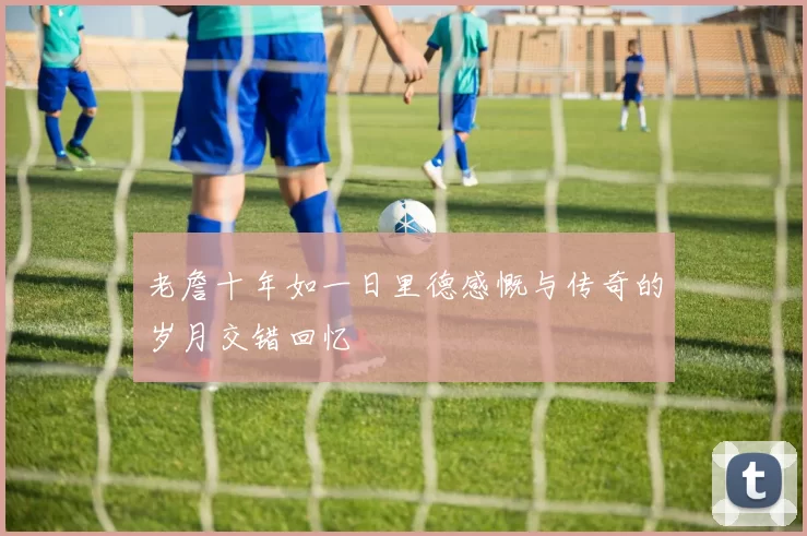 老詹十年如一日里德感慨与传奇的岁月交错回忆