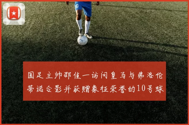 国足主帅邵佳一访问皇马与弗洛伦蒂诺合影并获赠象征荣誉的10号球衣