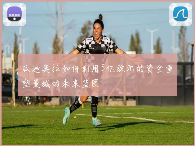瓜迪奥拉如何利用5亿欧元的资金重塑曼城的未来蓝图