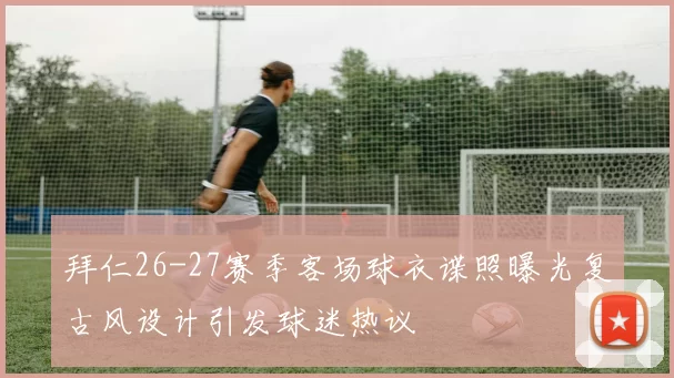 拜仁26-27赛季客场球衣谍照曝光复古风设计引发球迷热议