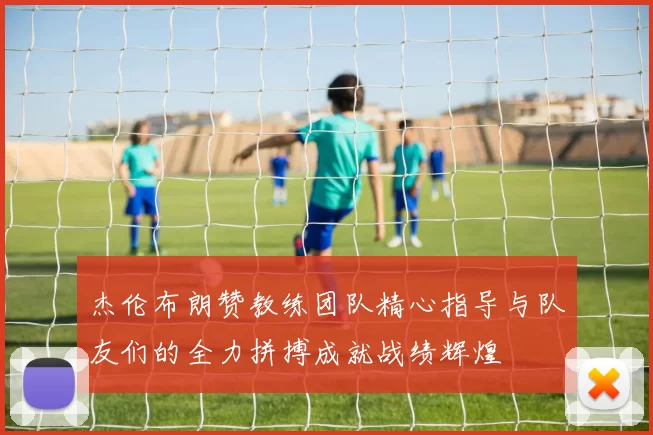 杰伦布朗赞教练团队精心指导与队友们的全力拼搏成就战绩辉煌