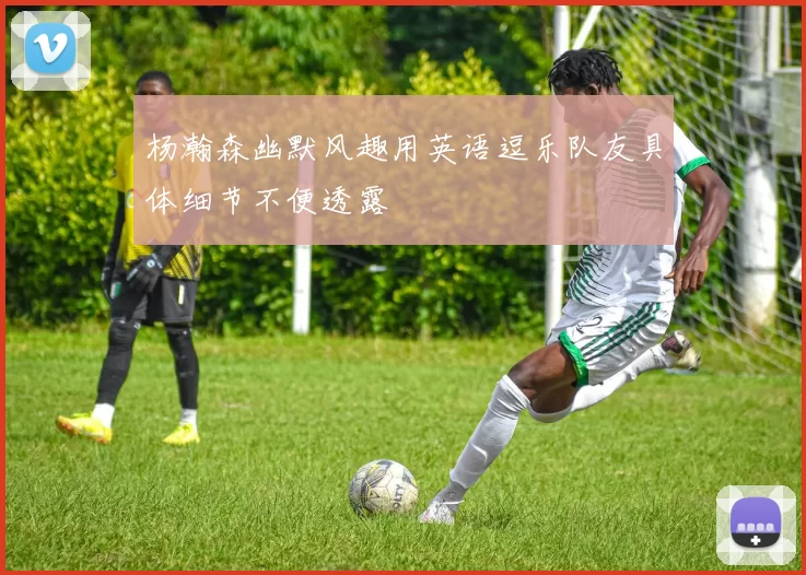 杨瀚森幽默风趣用英语逗乐队友具体细节不便透露