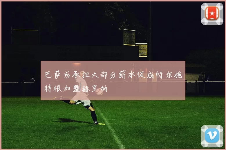 巴萨或承担大部分薪水促成特尔施特根加盟赫罗纳