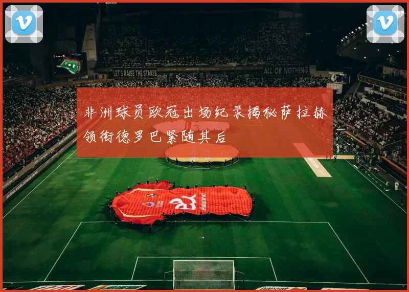 非洲球员欧冠出场纪录揭秘萨拉赫领衔德罗巴紧随其后