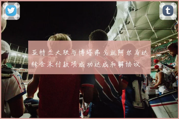 亚特兰大联与博塔弗戈就阿尔马达转会未付款项成功达成和解协议